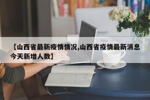 【山西省最新疫情情况,山西省疫情最新消息今天新增人数】