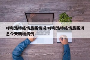 呼和浩特疫情最新情况/呼和浩特疫情最新消息今天新增病例