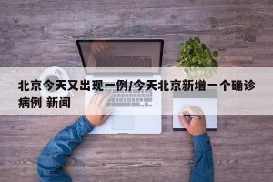 北京今天又出现一例/今天北京新增一个确诊病例 新闻