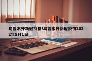乌鲁木齐新冠疫情/乌鲁木齐新冠疫情2022年8月1日