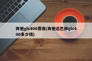 奔驰gls400费用(奔驰迈巴赫gls400多少钱)