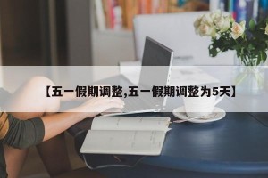 【五一假期调整,五一假期调整为5天】