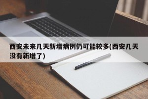 西安未来几天新增病例仍可能较多(西安几天没有新增了)