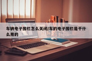车辆电子围栏怎么关闭/车的电子围栏是干什么用的