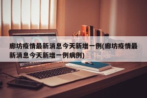 廊坊疫情最新消息今天新增一例(廊坊疫情最新消息今天新增一例病例)