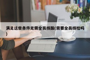 满足这些条件无需全员核酸(需要全员核检吗)