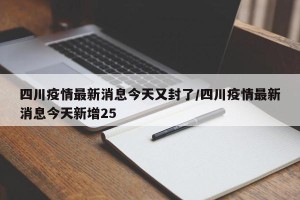 四川疫情最新消息今天又封了/四川疫情最新消息今天新增25