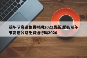 端午节高速免费时间2022最新通知/端午节高速公路免费通行吗2020