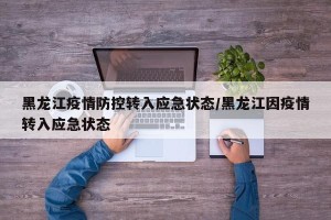 黑龙江疫情防控转入应急状态/黑龙江因疫情转入应急状态