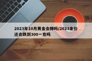 2023年10月黄金会降吗/2023金价还会跌到300一克吗
