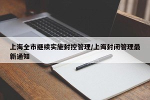 上海全市继续实施封控管理/上海封闭管理最新通知