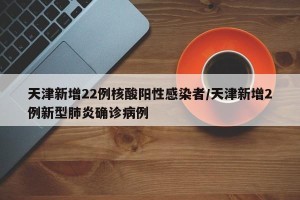 天津新增22例核酸阳性感染者/天津新增2例新型肺炎确诊病例