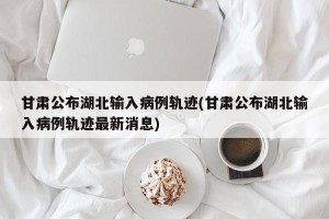 甘肃公布湖北输入病例轨迹(甘肃公布湖北输入病例轨迹最新消息)