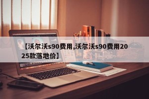 【沃尔沃s90费用,沃尔沃s90费用2025款落地价】