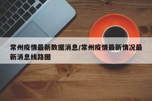 常州疫情最新数据消息/常州疫情最新情况最新消息线路图