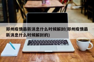 郑州疫情最新消息什么时候解封(郑州疫情最新消息什么时候解封的)
