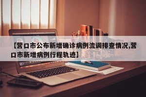 【营口市公布新增确诊病例流调排查情况,营口市新增病例行程轨迹】