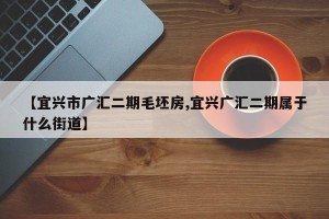 【宜兴市广汇二期毛坯房,宜兴广汇二期属于什么街道】
