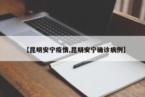【昆明安宁疫情,昆明安宁确诊病例】