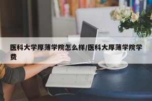 医科大学厚薄学院怎么样/医科大厚薄学院学费