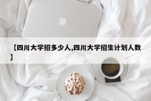 【四川大学招多少人,四川大学招生计划人数】
