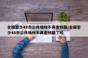 全国至少48市公共场所不再查核酸/全国至少48市公共场所不再查核酸了吗