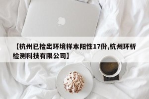 【杭州已检出环境样本阳性17份,杭州环析检测科技有限公司】