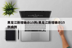 黑龙江新增确诊15例/黑龙江新增确诊15例病例