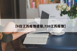 【6日江苏疫情速报,726江苏疫情】