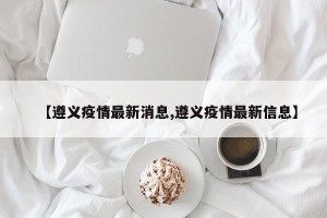 【遵义疫情最新消息,遵义疫情最新信息】