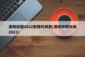 清明放假2022安排时间表(清明放假时间2021)