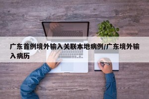广东首例境外输入关联本地病例/广东境外输入病历