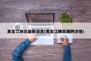 黑龙江肺炎最新消息(黑龙江肺炎病例详情)