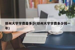 郑州大学学费是多少(郑州大学学费多少钱一年)