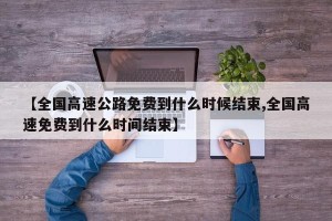 【全国高速公路免费到什么时候结束,全国高速免费到什么时间结束】