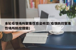 本轮疫情场所聚集性感染明显(疫情防控聚集性场所防控措施)