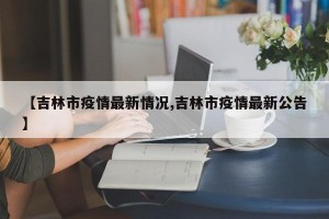 【吉林市疫情最新情况,吉林市疫情最新公告】