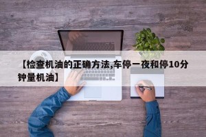 【检查机油的正确方法,车停一夜和停10分钟量机油】