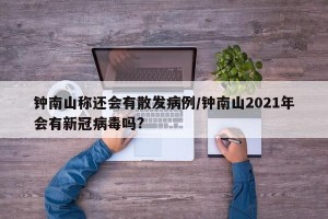 钟南山称还会有散发病例/钟南山2021年会有新冠病毒吗?