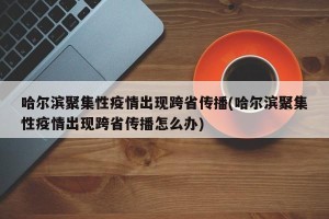 哈尔滨聚集性疫情出现跨省传播(哈尔滨聚集性疫情出现跨省传播怎么办)