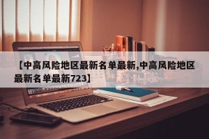 【中高风险地区最新名单最新,中高风险地区最新名单最新723】