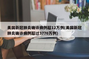 美国新冠肺炎确诊病例超12万例(美国新冠肺炎确诊病例超过3770万例)