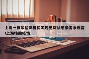 上海一核酸检测机构出现无症状感染者系谣言/上海核酸疫情