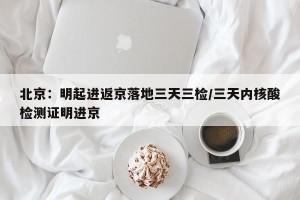 北京：明起进返京落地三天三检/三天内核酸检测证明进京