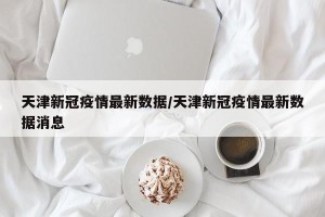 天津新冠疫情最新数据/天津新冠疫情最新数据消息