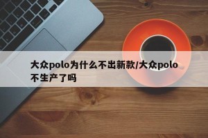 大众polo为什么不出新款/大众polo不生产了吗