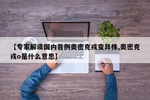 【专家解读国内首例奥密克戎变异株,奥密克戎o是什么意思】