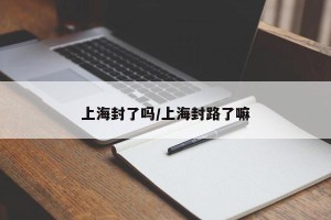 上海封了吗/上海封路了嘛