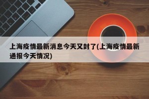 上海疫情最新消息今天又封了(上海疫情最新通报今天情况)