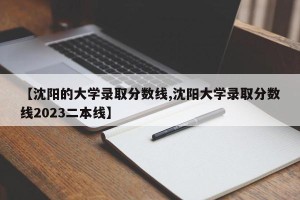 【沈阳的大学录取分数线,沈阳大学录取分数线2023二本线】
